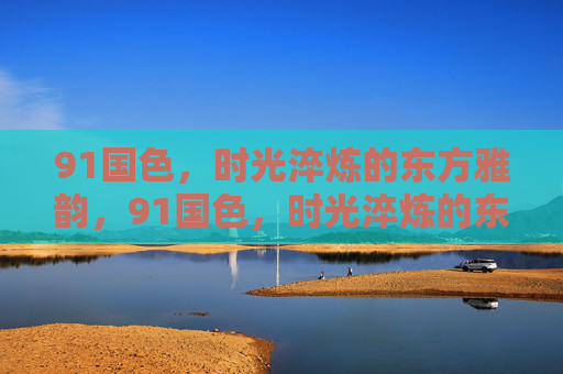 91国色，时光淬炼的东方雅韵，91国色，时光淬炼的东方雅韵