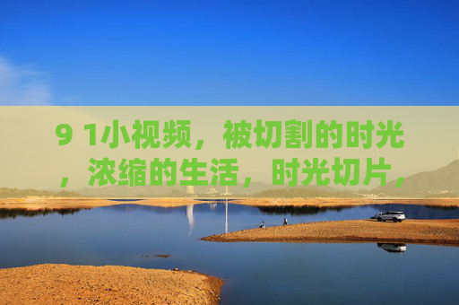 9 1小视频，被切割的时光，浓缩的生活，时光切片，生活浓缩，小视频的瞬间凝练