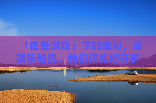 「色色游戏」下的迷思，当娱乐越界，我们该如何守护边界？色色游戏越界，迷思与边界守护