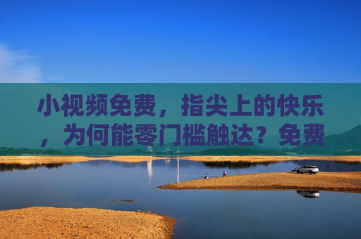 小视频免费，指尖上的快乐，为何能零门槛触达？免费小视频，指尖快乐，零门槛触达
