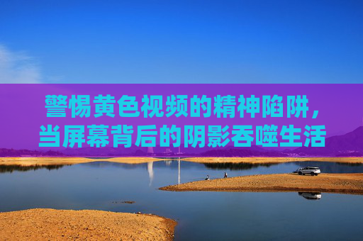 警惕黄色视频的精神陷阱，当屏幕背后的阴影吞噬生活，警惕黄色视频的精神陷阱，屏幕背后的阴影吞噬生活