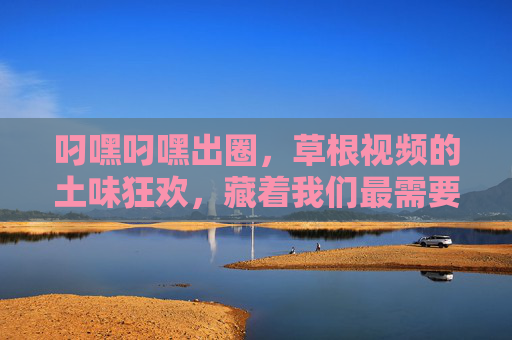 叼嘿叼嘿出圈，草根视频的土味狂欢，藏着我们最需要的快乐