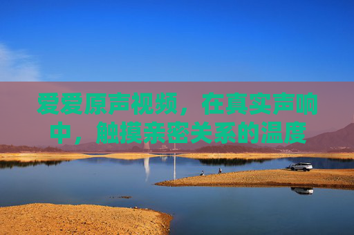 爱爱原声视频，在真实声响中，触摸亲密关系的温度