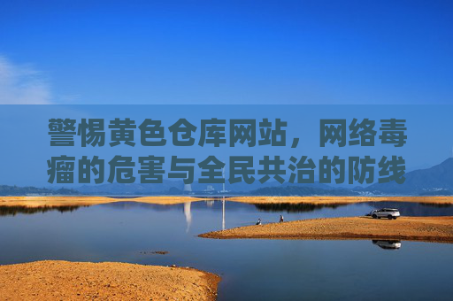 警惕黄色仓库网站，网络毒瘤的危害与全民共治的防线，警惕黄色仓库网站，网络毒瘤危害与全民共治防线