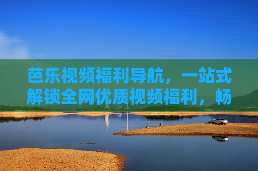 芭乐视频福利导航，一站式解锁全网优质视频福利，畅享轻松观影新体验，芭乐视频福利导航，一站式解锁全网优质视频福利，畅享轻松观影新体验