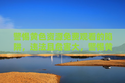 警惕黄色资源免费观看的陷阱，违法且危害大，警惕黄色资源免费观看的陷阱，违法且危害大