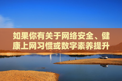 如果你有关于网络安全、健康上网习惯或数字素养提升等方面的需求，我很乐意提供帮助。我们可以一起探讨如何，网络安全与健康上网，数字素养提升的探讨与助力