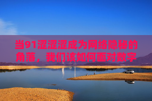 当91涩涩涩成为网络隐秘的角落，我们该如何面对数字时代的欲望与边界？当91涩涩涩成为隐秘角落，数字时代的欲望与边界之问