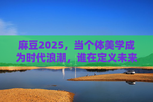 麻豆2025，当个体美学成为时代浪潮，谁在定义未来的美？麻豆2025，个体美学浪潮，谁定义未来美？