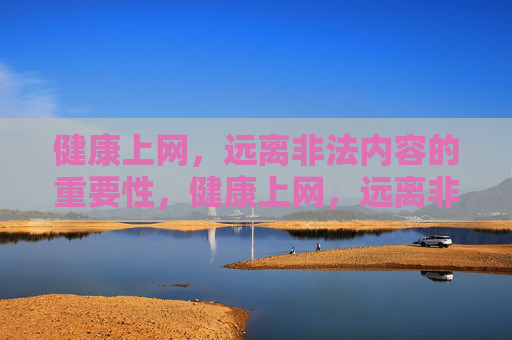 健康上网，远离非法内容的重要性，健康上网，远离非法内容，守护清朗网络，筑牢安全防线