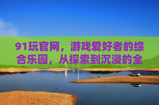 91玩官网，游戏爱好者的综合乐园，从探索到沉浸的全体验入口，91玩官网，游戏爱好者的沉浸式综合乐园