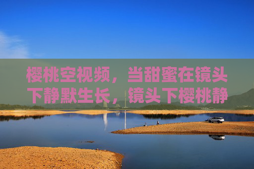 樱桃空视频，当甜蜜在镜头下静默生长，镜头下樱桃静默生长的甜蜜
