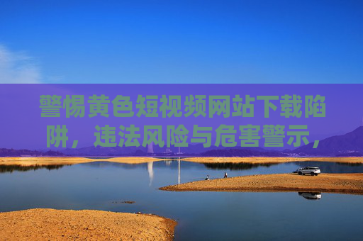 警惕黄色短视频网站下载陷阱，违法风险与危害警示，警惕黄色短视频网站下载陷阱，违法风险与危害警示