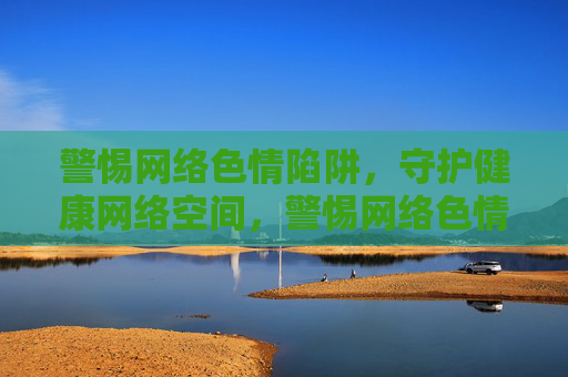 警惕网络色情陷阱，守护健康网络空间，警惕网络色情陷阱，守护健康网络空间
