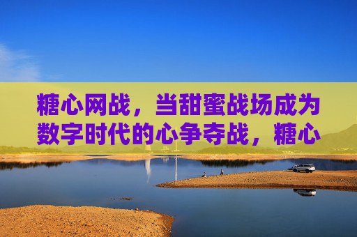 糖心网战，当甜蜜战场成为数字时代的心争夺战，糖心网战，数字时代心争夺战