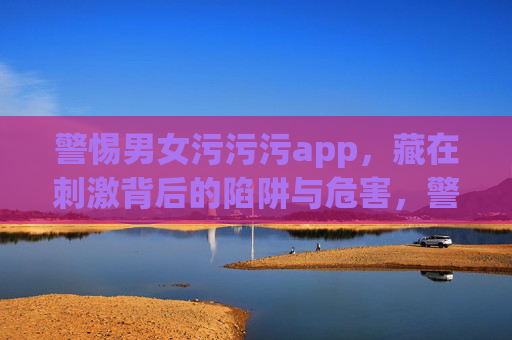 警惕男女污污污app,藏在刺激背后的陷阱与危害,警惕男女污污污app,刺激背后的陷阱与危害