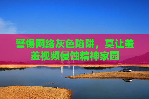 警惕网络灰色陷阱，莫让羞羞视频侵蚀精神家园