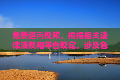免费超污视频,根据相关法律法规和平台规定,涉及色情、违规的内容不能被生成或传播。请遵守法律法规,维护健康网络环境。