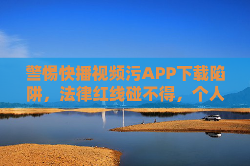 警惕快播视频污APP下载陷阱，法律红线碰不得，个人信息藏危机，警惕快播视频污APP下载陷阱，法律红线碰不得，个人信息藏危机