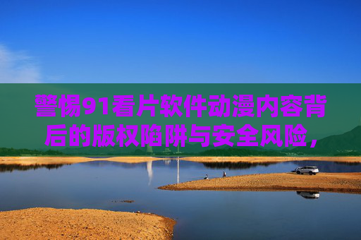 警惕91看片软件动漫内容背后的版权陷阱与安全风险，警惕91看片软件动漫内容背后的版权陷阱与安全风险
