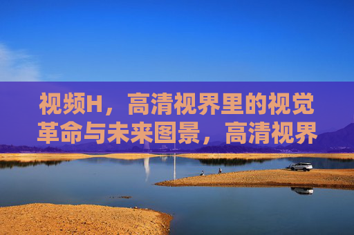 视频H，高清视界里的视觉革命与未来图景，高清视界，视觉革命与未来图景