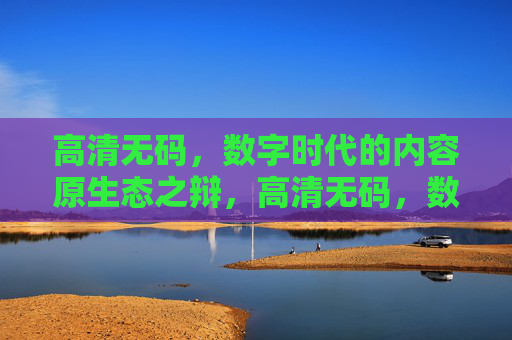 高清无码，数字时代的内容原生态之辩，高清无码，数字时代内容原生态之辩