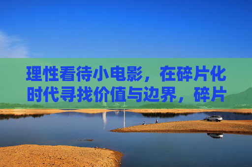 理性看待小电影，在碎片化时代寻找价值与边界，碎片化时代，理性看待小电影的价值与边界