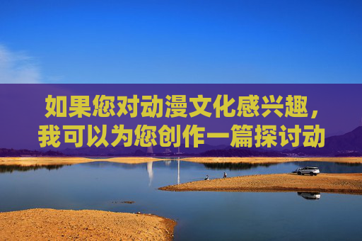 如果您对动漫文化感兴趣，我可以为您创作一篇探讨动漫艺术价值、文化影响或健康动漫产业发展的文章。例如，动漫文化的艺术价值、文化影响与健康发展探析