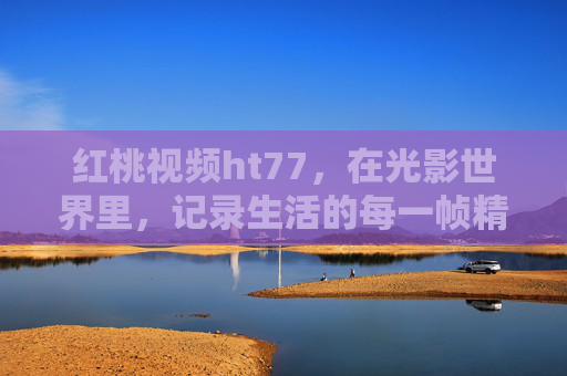 红桃视频ht77，在光影世界里，记录生活的每一帧精彩