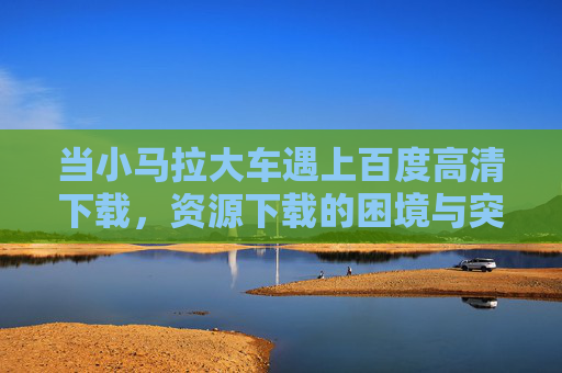 当小马拉大车遇上百度高清下载，资源下载的困境与突围，小马拉大车遇上百度高清下载，资源下载的困境与突围