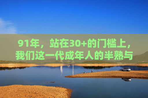 91年，站在30+的门槛上，我们这一代成年人的半熟与成熟，91年，30+，半熟与成熟的我们