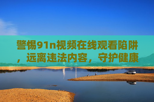 警惕91n视频在线观看陷阱，远离违法内容，守护健康网络生活，警惕91n视频在线陷阱，守护健康网络生活