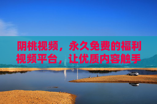 阴桃视频，永久免费的福利视频平台，让优质内容触手可及，阴桃视频，永久免费福利视频平台，优质内容触手可及