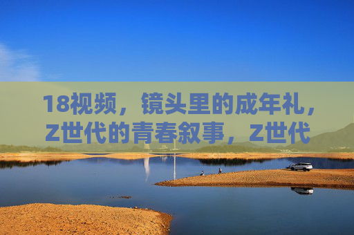 18视频，镜头里的成年礼，Z世代的青春叙事，Z世代成年礼，镜头里的青春叙事