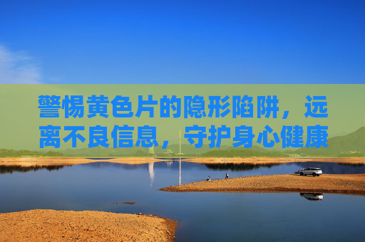 警惕黄色片的隐形陷阱，远离不良信息，守护身心健康，警惕黄色片隐形陷阱，远离不良信息守护身心健康
