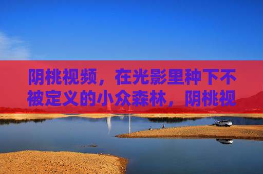 阴桃视频，在光影里种下不被定义的小众森林，阴桃视频，光影里种下不被定义的小众森林