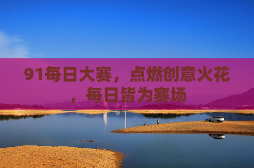 91每日大赛，点燃创意火花，每日皆为赛场