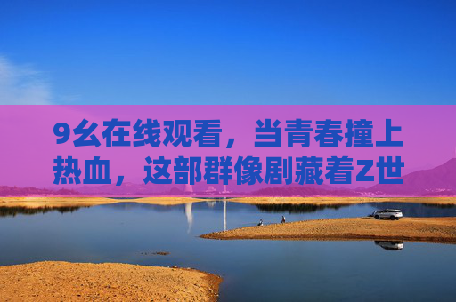 9幺在线观看，当青春撞上热血，这部群像剧藏着Z世代的成长答案，当青春撞上热血，群像剧里的Z世代成长答案