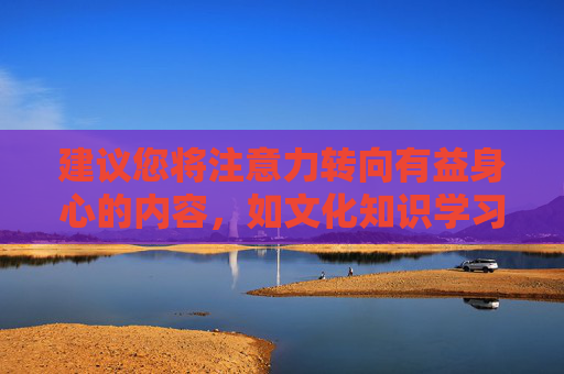 建议您将注意力转向有益身心的内容，如文化知识学习、体育锻炼、艺术熏陶等，这些活动能够丰富精神世界，提升个人素养，促进全面发展。让我们共同营造一个健康、文明、和谐的网络空间和社会环境，促发展，共建健康文明