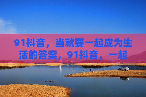 91抖音，当就要一起成为生活的答案，91抖音，一起成为生活的答案