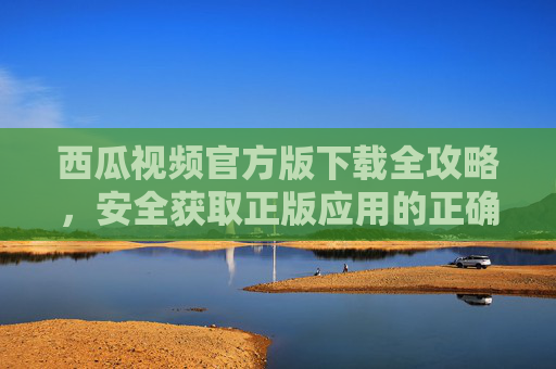 西瓜视频官方版下载全攻略，安全获取正版应用的正确姿势，西瓜视频官方版下载安全攻略，正版获取正确姿势