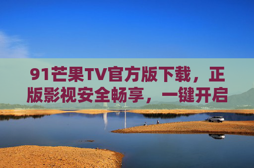 91芒果TV官方版下载，正版影视安全畅享，一键开启高清观影之旅，91芒果TV官方版下载，正版安全畅享高清观影