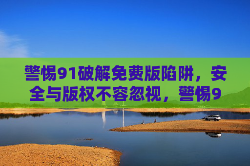 警惕91破解免费版陷阱，安全与版权不容忽视，警惕91破解免费版陷阱，安全与版权不容忽视