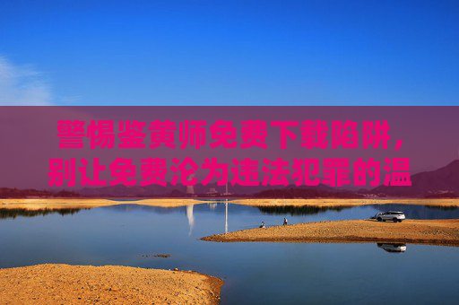 警惕鉴黄师免费下载陷阱，别让免费沦为违法犯罪的温床，警惕鉴黄师免费下载陷阱，免费沦为犯罪温床