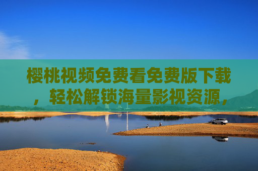 樱桃视频免费看免费版下载，轻松解锁海量影视资源，畅享零门槛观影乐趣，樱桃视频免费版，海量影视资源零门槛畅享