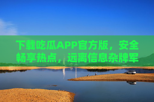 下载吃瓜APP官方版，安全畅享热点，远离信息杂牌军，官方吃瓜APP，安全畅享热点，远离信息杂牌军