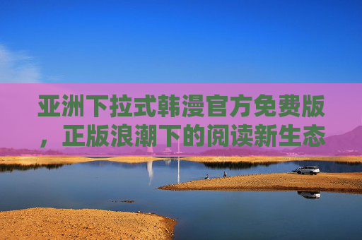 亚洲下拉式韩漫官方免费版，正版浪潮下的阅读新生态，亚洲下拉式韩漫官方免费版，正版浪潮下的阅读新生态