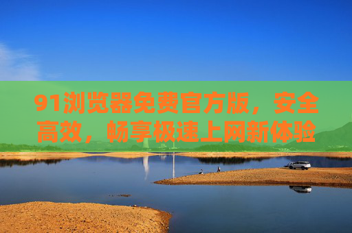 91浏览器免费官方版,安全高效,畅享极速上网新体验,91浏览器免费官方版,安全高效,畅享极速上网新体验