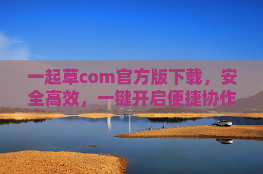 一起草com官方版下载，安全高效，一键开启便捷协作新体验，一起草com官方版下载，安全高效，一键开启便捷协作新体验