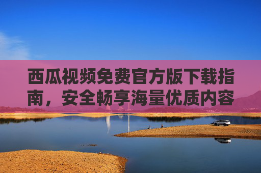 西瓜视频免费官方版下载指南，安全畅享海量优质内容，西瓜视频免费官方版下载指南，安全畅享海量优质内容